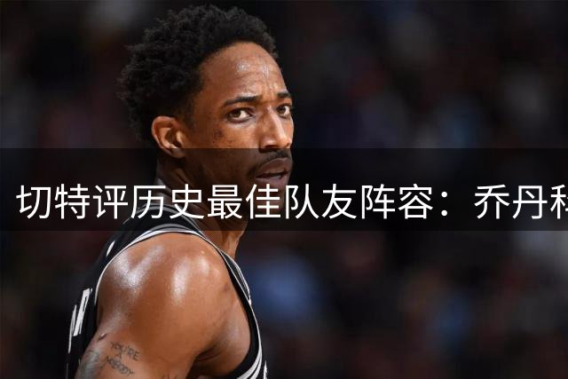 切特评历史最佳队友阵容：乔丹科比在列 特别点名雷霆KD